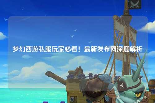 夢(mèng)幻西游私服玩家必看！最新發(fā)布網(wǎng)深度解析