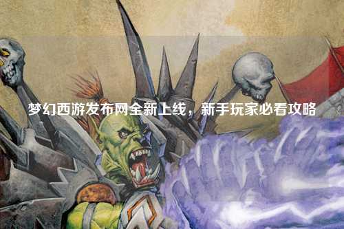 夢(mèng)幻西游發(fā)布網(wǎng)全新上線，新手玩家必看攻略