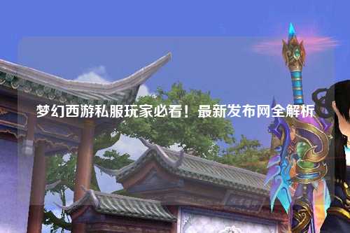 夢(mèng)幻西游私服玩家必看！最新發(fā)布網(wǎng)全解析