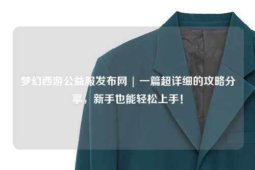 夢幻西游公益服發(fā)布網(wǎng) | 一篇超詳細(xì)的攻略分享，新手也能輕松上手！