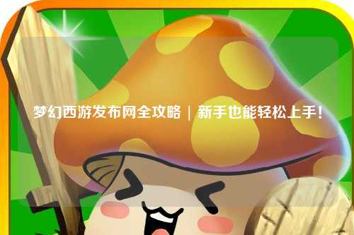 夢(mèng)幻西游發(fā)布網(wǎng)全攻略 | 新手也能輕松上手！